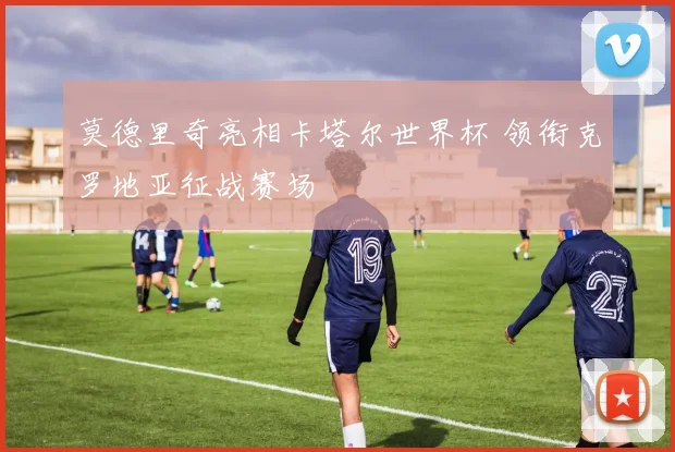 莫德里奇亮相卡塔尔世界杯 领衔克罗地亚征战赛场