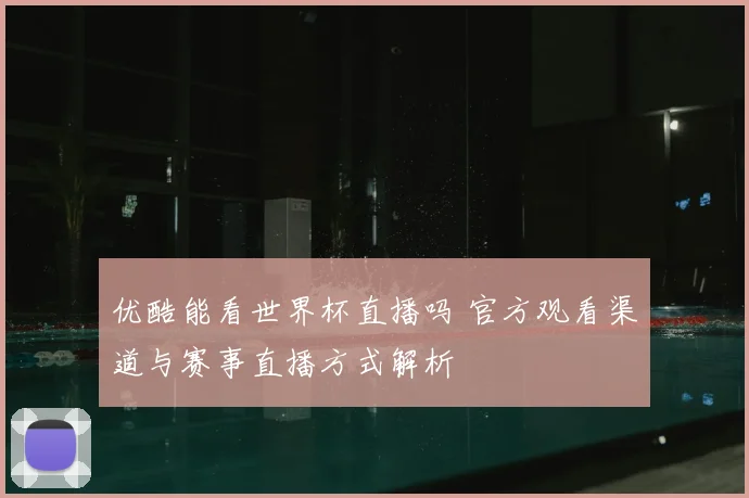 优酷能看世界杯直播吗 官方观看渠道与赛事直播方式解析