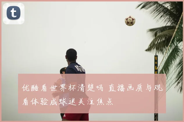 优酷看世界杯清楚吗 直播画质与观看体验成球迷关注焦点