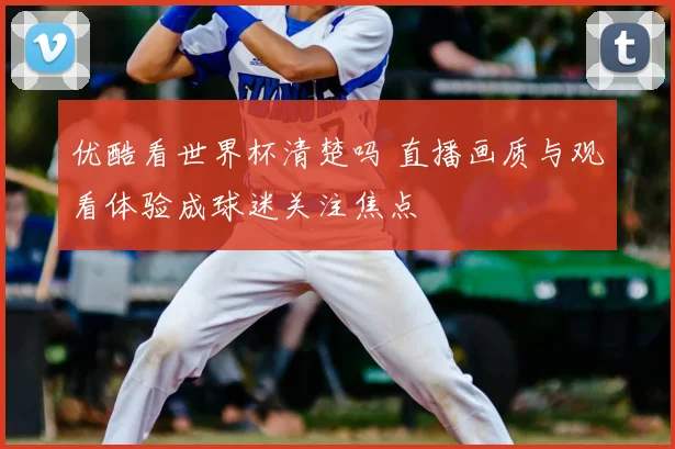 优酷看世界杯清楚吗 直播画质与观看体验成球迷关注焦点
