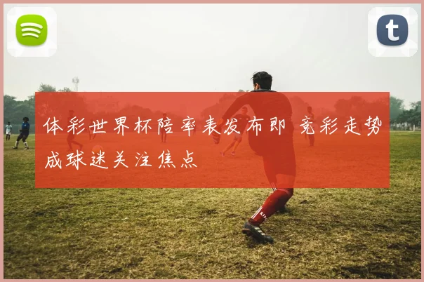 体彩世界杯陪率表发布即 竞彩走势成球迷关注焦点