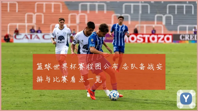 篮球世界杯赛程图公布 各队备战安排与比赛看点一览