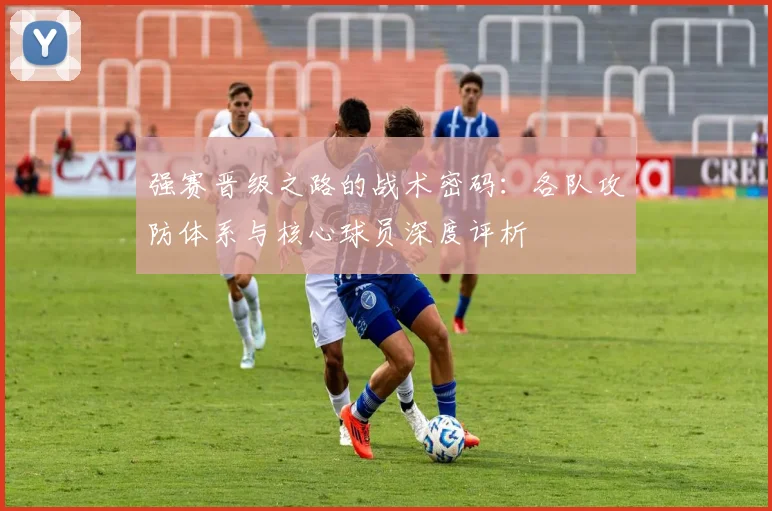 强赛晋级之路的战术密码：各队攻防体系与核心球员深度评析
