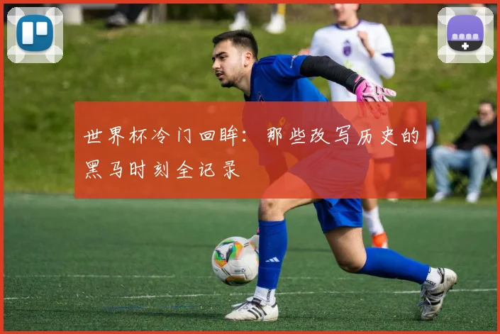 世界杯冷门回眸：那些改写历史的黑马时刻全记录