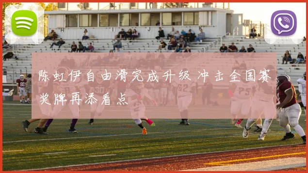 陈虹伊自由滑完成升级 冲击全国赛奖牌再添看点