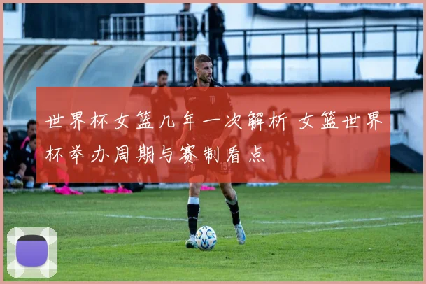 世界杯女篮几年一次解析 女篮世界杯举办周期与赛制看点