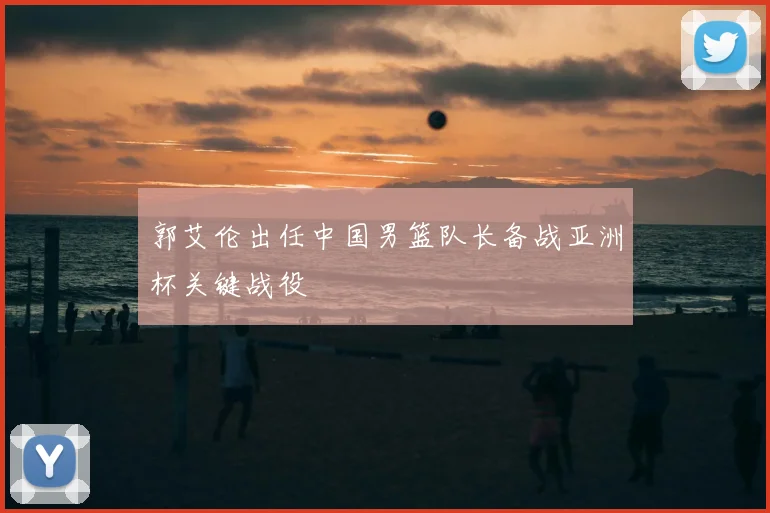 郭艾伦出任中国男篮队长备战亚洲杯关键战役