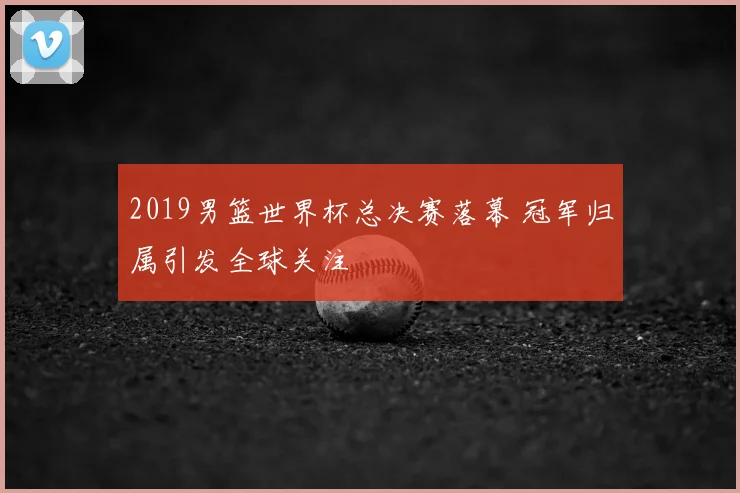 2019男篮世界杯总决赛落幕 冠军归属引发全球关注