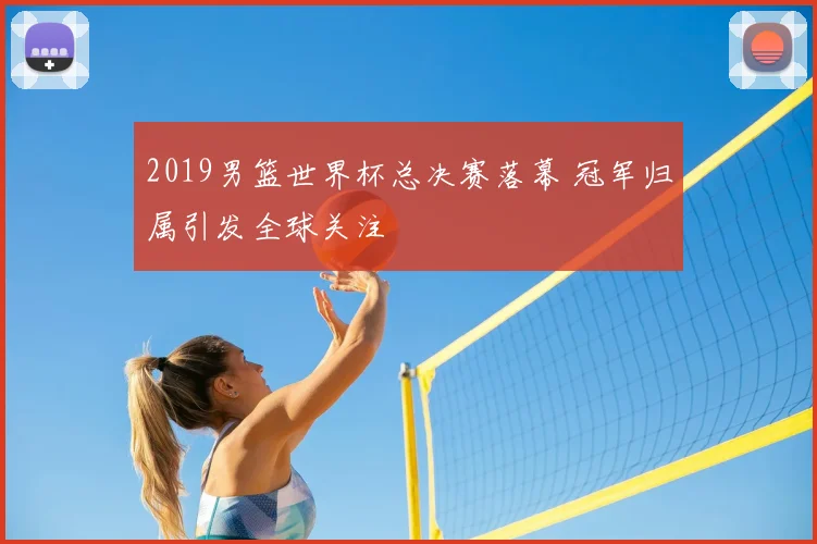 2019男篮世界杯总决赛落幕 冠军归属引发全球关注