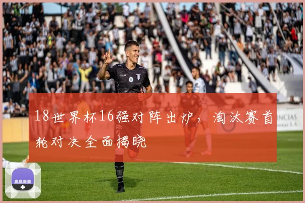 18世界杯16强对阵出炉，淘汰赛首轮对决全面揭晓