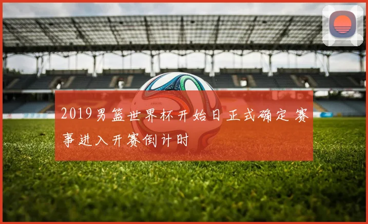 2019男篮世界杯开始日正式确定 赛事进入开赛倒计时