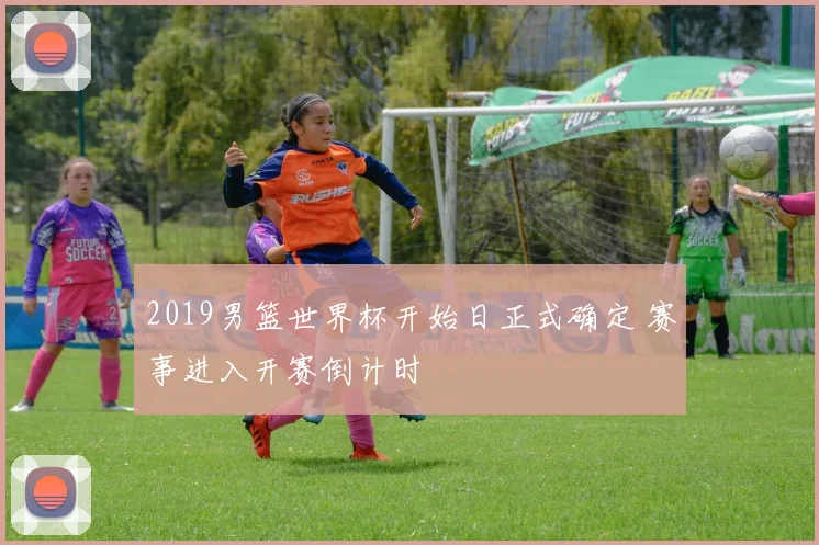 2019男篮世界杯开始日正式确定 赛事进入开赛倒计时