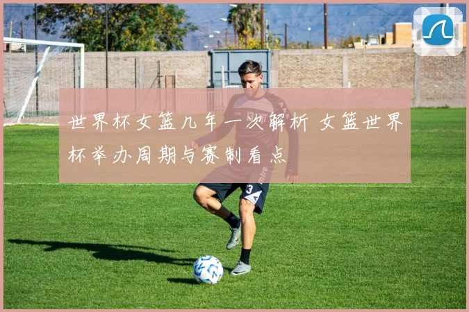 世界杯女篮几年一次解析 女篮世界杯举办周期与赛制看点