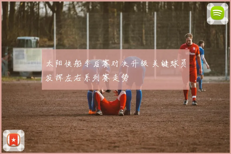 太阳快船季后赛对决升级 关键球员发挥左右系列赛走势
