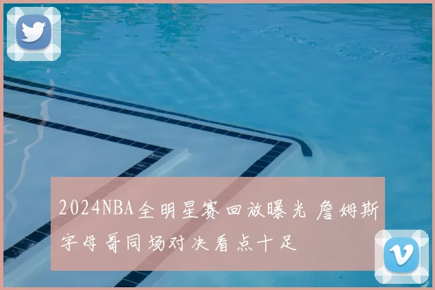 2024NBA全明星赛回放曝光 詹姆斯字母哥同场对决看点十足