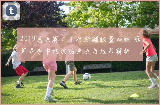 2019总决赛广东对新疆较量回顾 冠军争夺中的攻防看点与结果解析