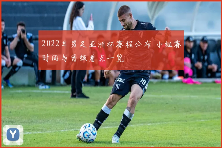 2022年男足亚洲杯赛程公布 小组赛时间与晋级看点一览