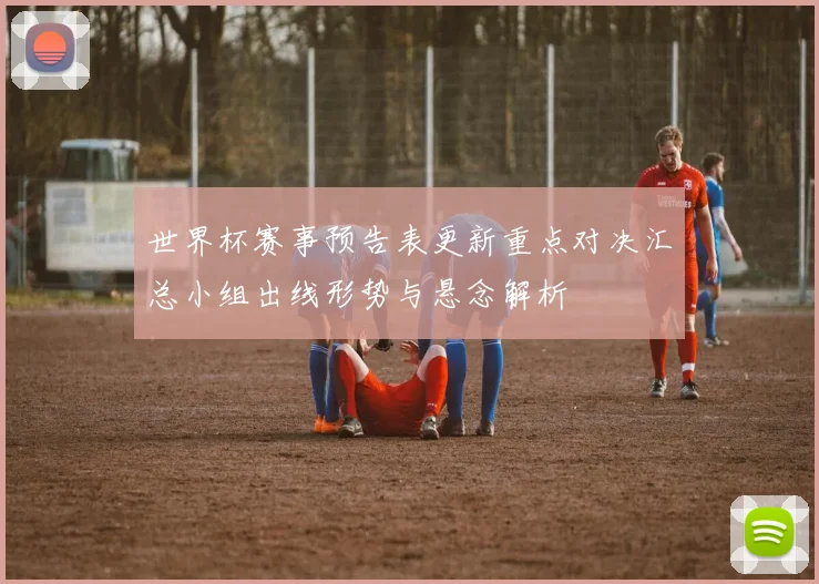 世界杯赛事预告表更新重点对决汇总小组出线形势与悬念解析