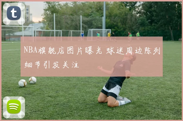 NBA旗舰店图片曝光 球迷周边陈列细节引发关注