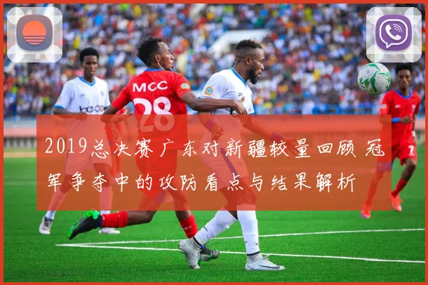 2019总决赛广东对新疆较量回顾 冠军争夺中的攻防看点与结果解析