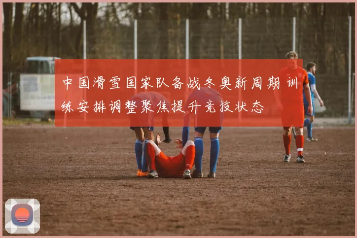 中国滑雪国家队备战冬奥新周期 训练安排调整聚焦提升竞技状态