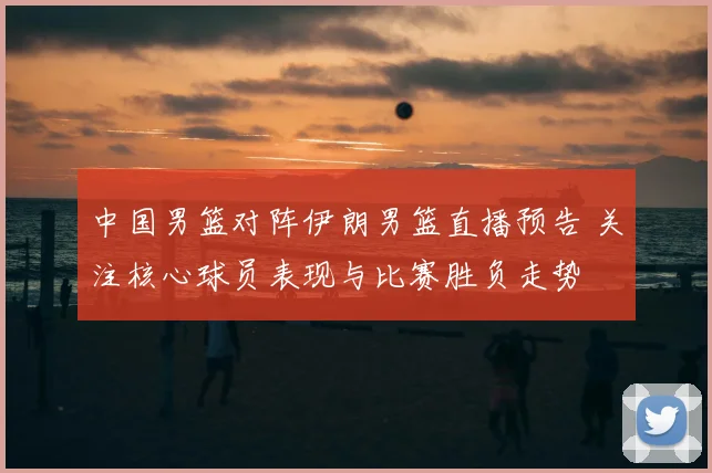 中国男篮对阵伊朗男篮直播预告 关注核心球员表现与比赛胜负走势