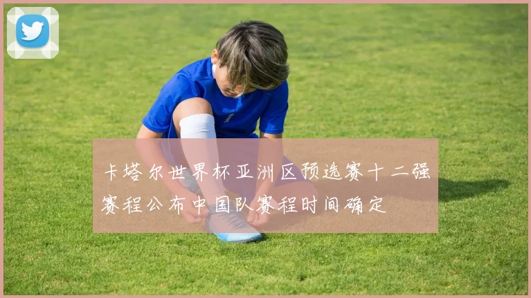 卡塔尔世界杯亚洲区预选赛十二强赛程公布中国队赛程时间确定