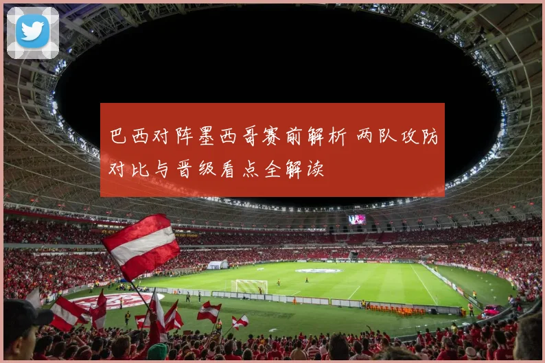 巴西对阵墨西哥赛前解析 两队攻防对比与晋级看点全解读