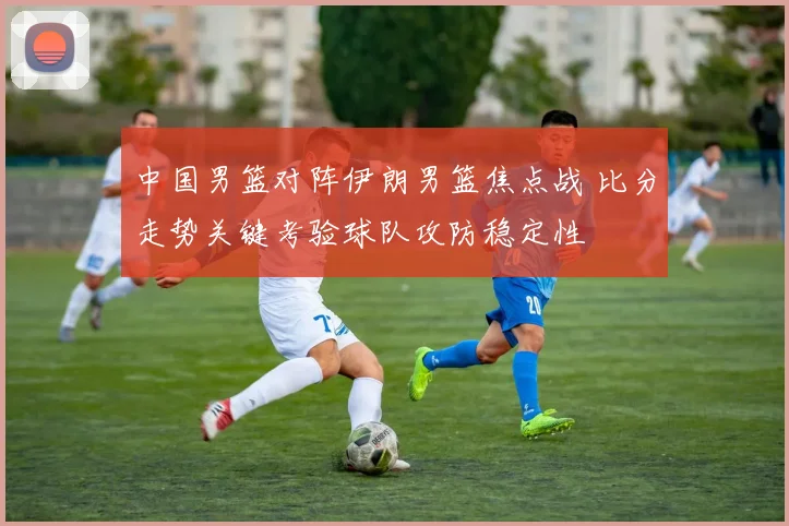 中国男篮对阵伊朗男篮焦点战 比分走势关键考验球队攻防稳定性