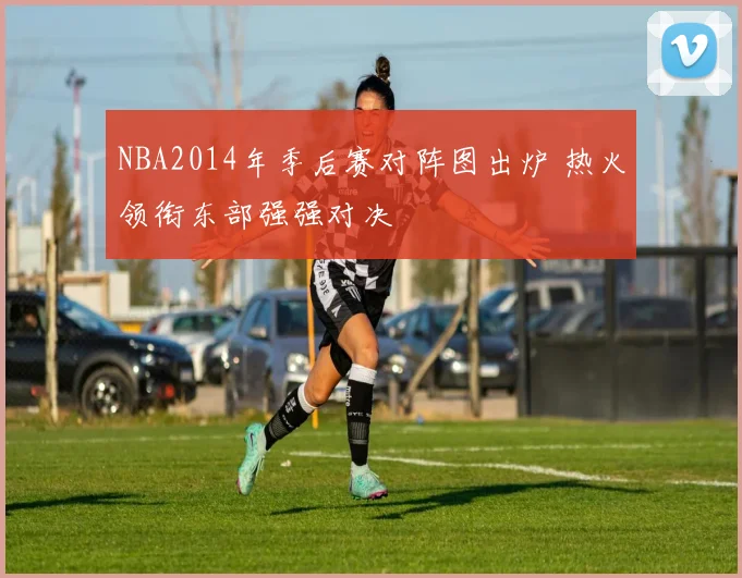 NBA2014年季后赛对阵图出炉 热火领衔东部强强对决
