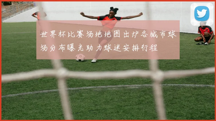 世界杯比赛场地地图出炉各城市球场分布曝光助力球迷安排行程