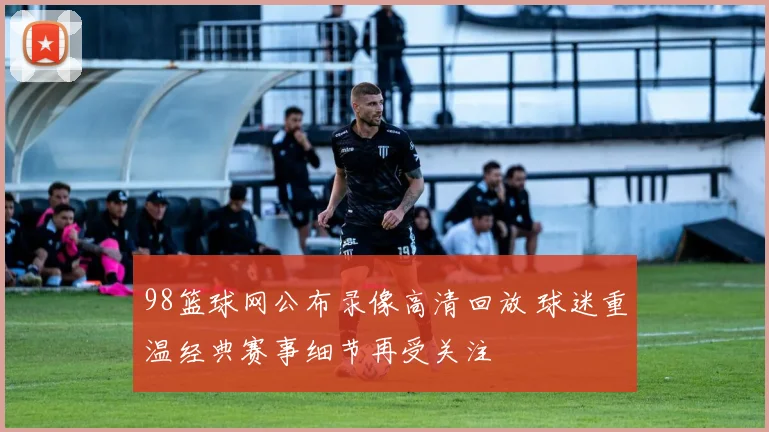 98篮球网公布录像高清回放 球迷重温经典赛事细节再受关注