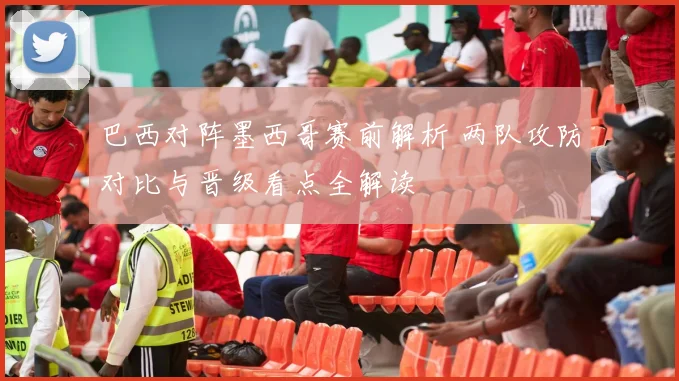 巴西对阵墨西哥赛前解析 两队攻防对比与晋级看点全解读