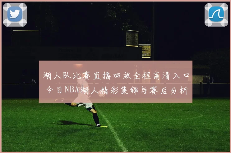 湖人队比赛直播回放全程高清入口 今日NBA湖人精彩集锦与赛后分析