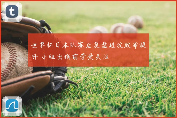 世界杯日本队赛后复盘进攻效率提升 小组出线前景受关注