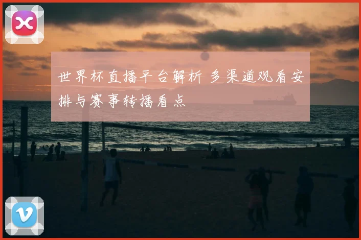 世界杯直播平台解析 多渠道观看安排与赛事转播看点