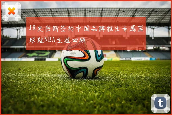 JR史密斯签约中国品牌推出专属篮球鞋NBA生涯回顾