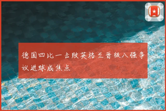 德国四比一击败英格兰晋级八强争议进球成焦点