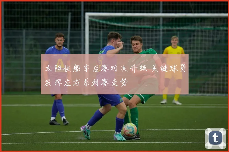 太阳快船季后赛对决升级 关键球员发挥左右系列赛走势