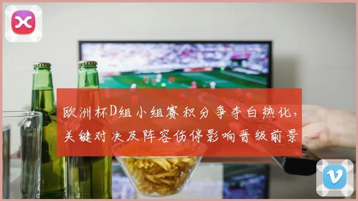 欧洲杯D组小组赛积分争夺白热化，关键对决及阵容伤停影响晋级前景