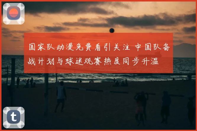 国家队动漫免费看引关注 中国队备战计划与球迷观赛热度同步升温