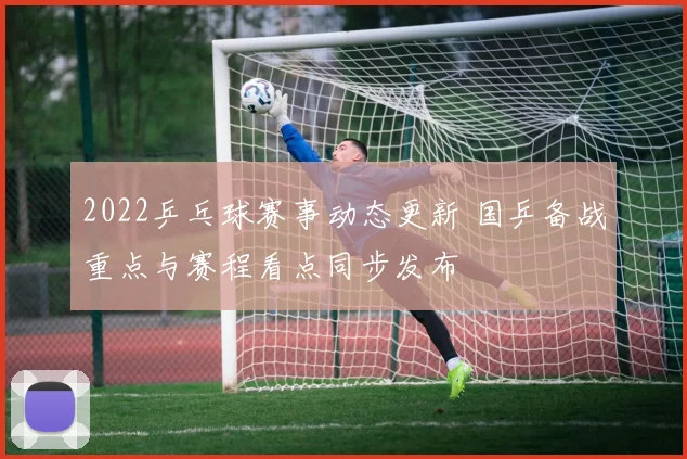 2022乒乓球赛事动态更新 国乒备战重点与赛程看点同步发布