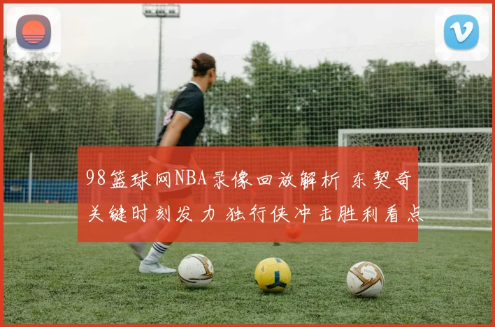 98篮球网NBA录像回放解析 东契奇关键时刻发力 独行侠冲击胜利看点足