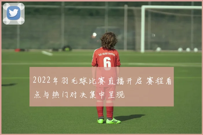 2022年羽毛球比赛直播开启 赛程看点与热门对决集中呈现