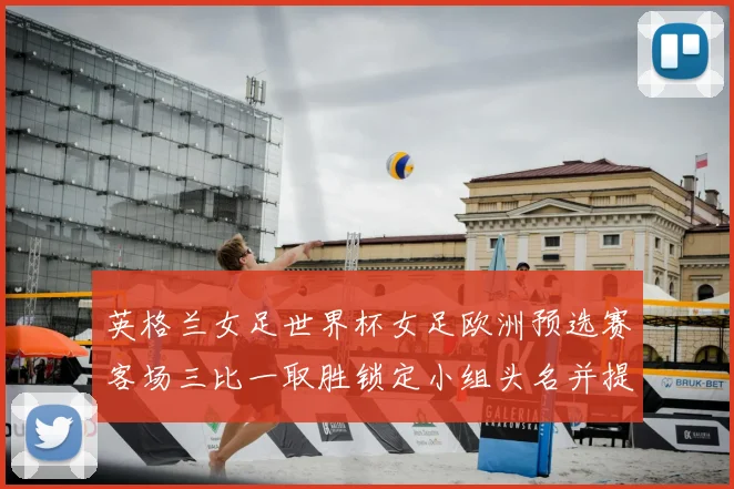 英格兰女足世界杯女足欧洲预选赛客场三比一取胜锁定小组头名并提前晋级