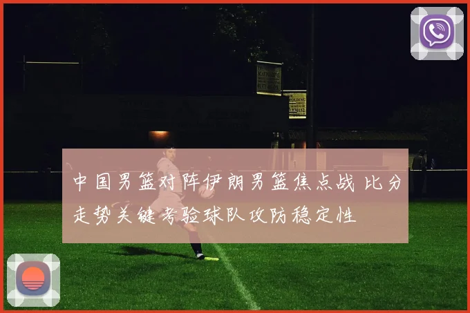 中国男篮对阵伊朗男篮焦点战 比分走势关键考验球队攻防稳定性