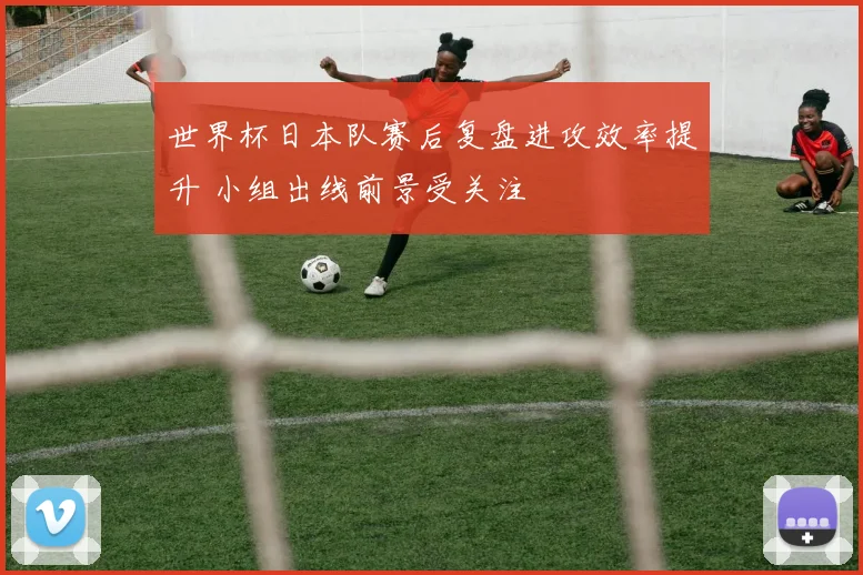 世界杯日本队赛后复盘进攻效率提升 小组出线前景受关注